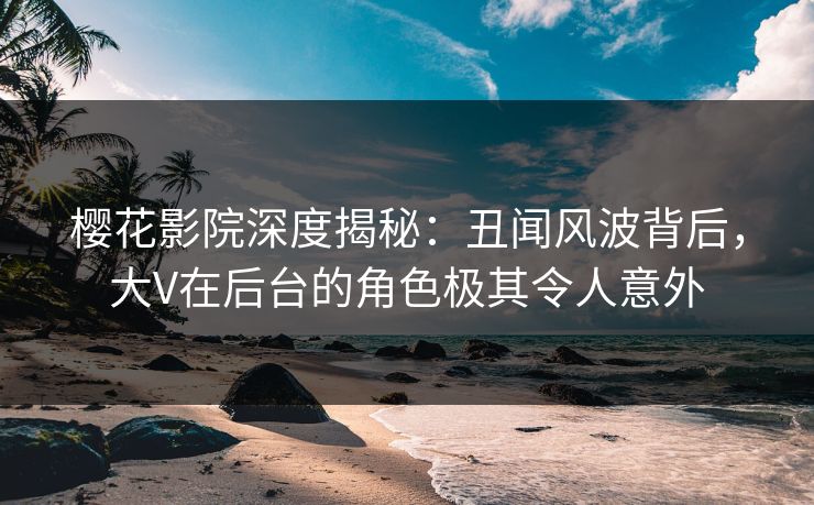 樱花影院深度揭秘：丑闻风波背后，大V在后台的角色极其令人意外