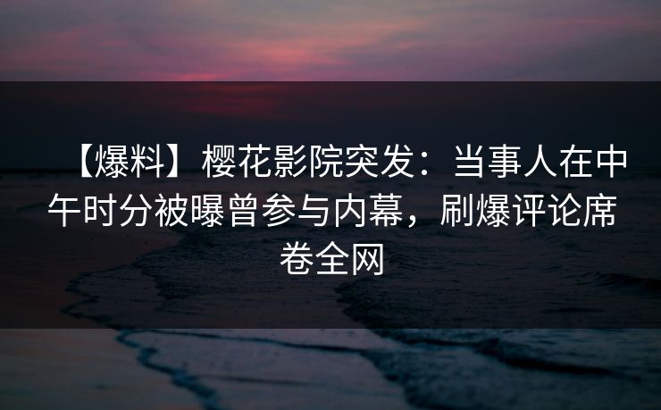 【爆料】樱花影院突发：当事人在中午时分被曝曾参与内幕，刷爆评论席卷全网