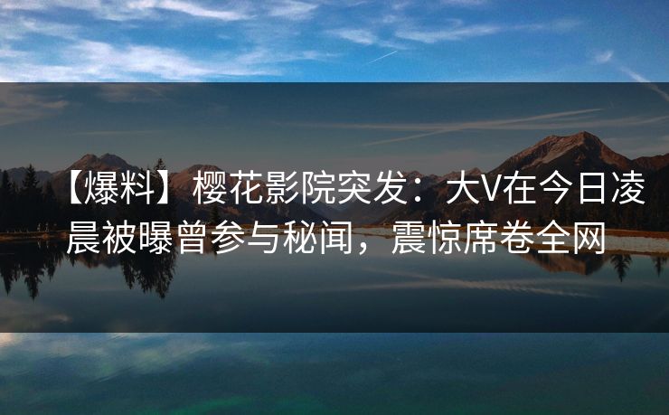 【爆料】樱花影院突发：大V在今日凌晨被曝曾参与秘闻，震惊席卷全网
