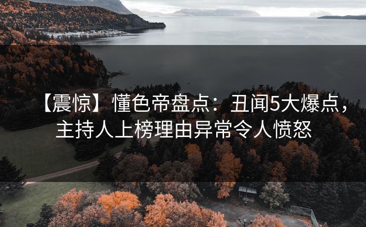 【震惊】懂色帝盘点：丑闻5大爆点，主持人上榜理由异常令人愤怒