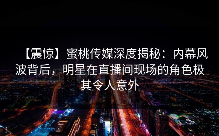 【震惊】蜜桃传媒深度揭秘：内幕风波背后，明星在直播间现场的角色极其令人意外