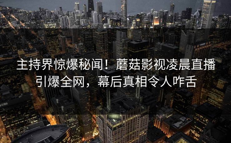 主持界惊爆秘闻!蘑菇影视凌晨直播引爆全网,幕后真相令人咋舌 主持界惊爆秘闻!蘑菇影视凌晨直播引爆全网,幕后真相令人咋舌