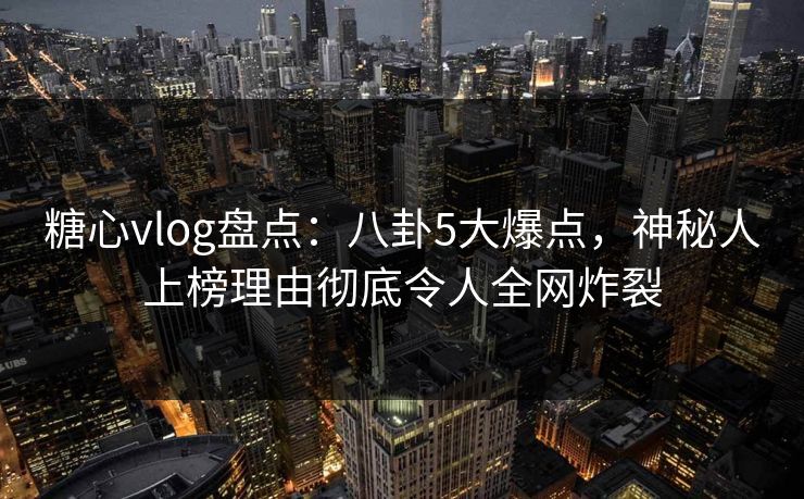 糖心vlog盘点：八卦5大爆点，神秘人上榜理由彻底令人全网炸裂