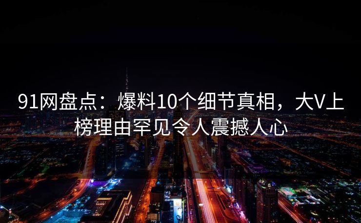 91网盘点：爆料10个细节真相，大V上榜理由罕见令人震撼人心