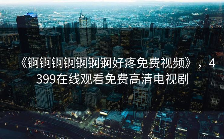 《锕锕锕锕锕锕锕好疼免费视频》，4399在线观看免费高清电视剧