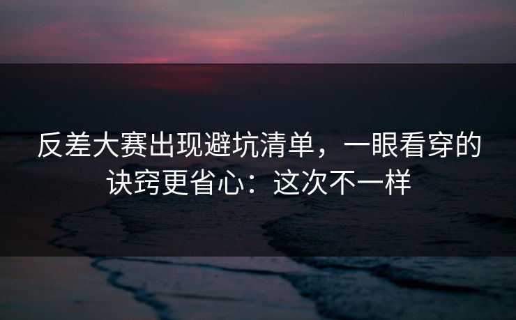 反差大赛出现避坑清单，一眼看穿的诀窍更省心：这次不一样