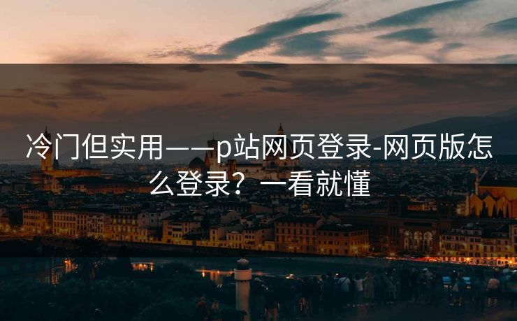 冷门但实用——p站网页登录-网页版怎么登录？一看就懂