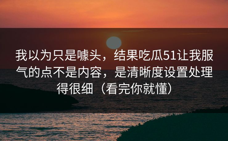 我以为只是噱头，结果吃瓜51让我服气的点不是内容，是清晰度设置处理得很细（看完你就懂）