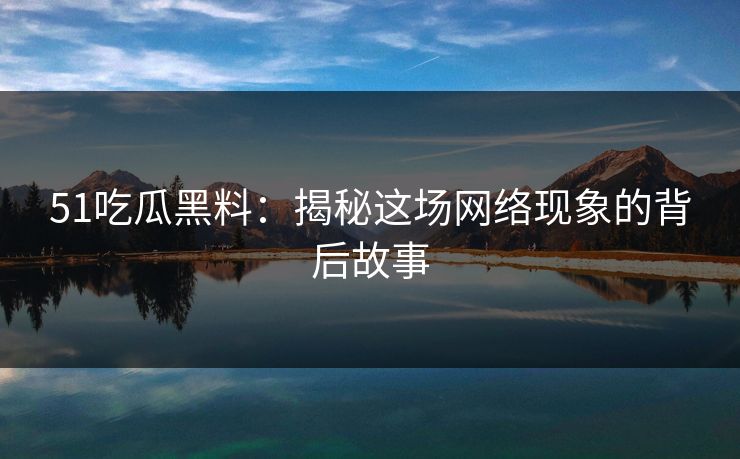 51吃瓜黑料：揭秘这场网络现象的背后故事
