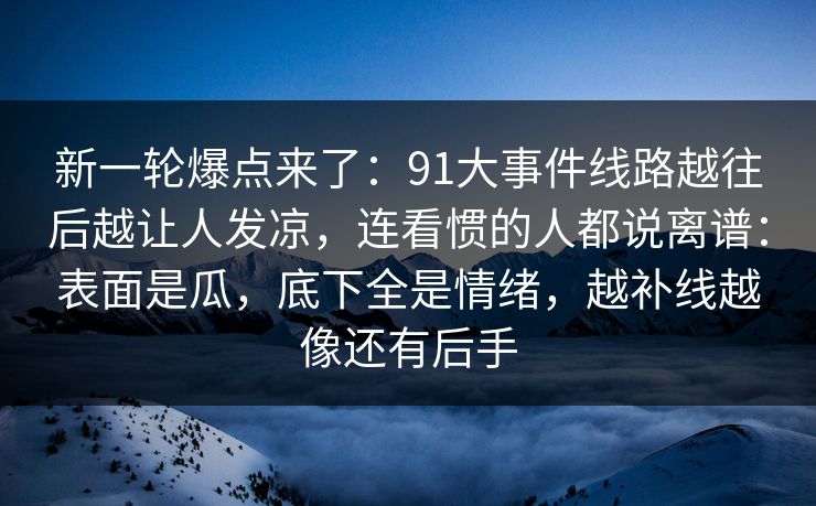 新一轮爆点来了：91大事件线路越往后越让人发凉，连看惯的人都说离谱：表面是瓜，底下全是情绪，越补线越像还有后手