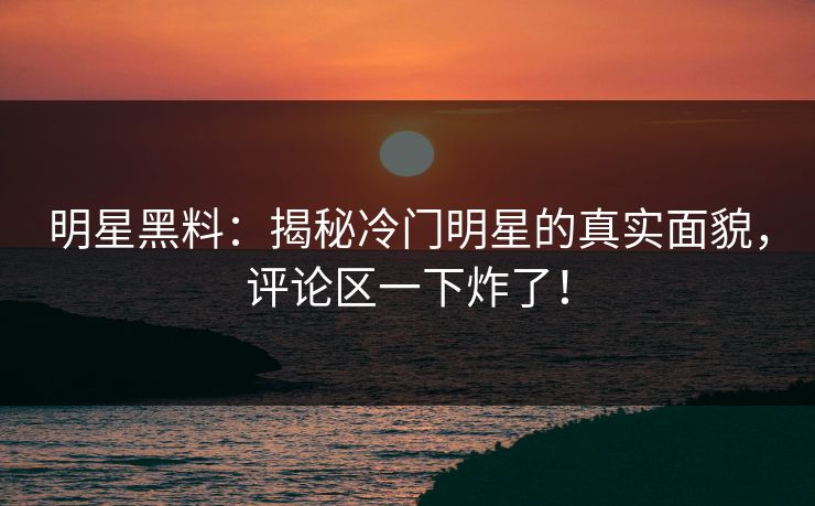 明星黑料：揭秘冷门明星的真实面貌，评论区一下炸了！
