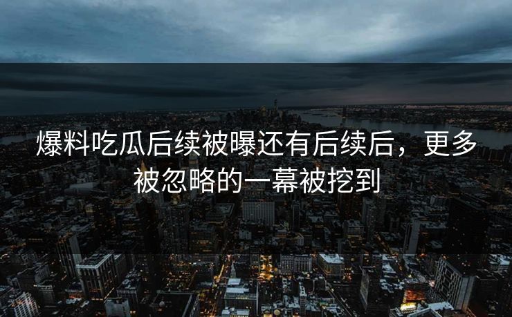 爆料吃瓜后续被曝还有后续后，更多被忽略的一幕被挖到