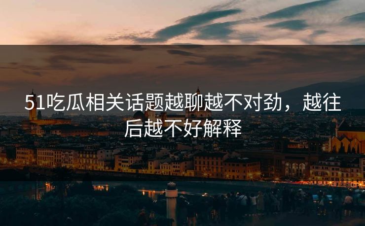 51吃瓜相关话题越聊越不对劲，越往后越不好解释