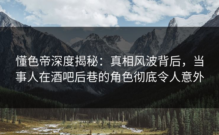 懂色帝深度揭秘：真相风波背后，当事人在酒吧后巷的角色彻底令人意外
