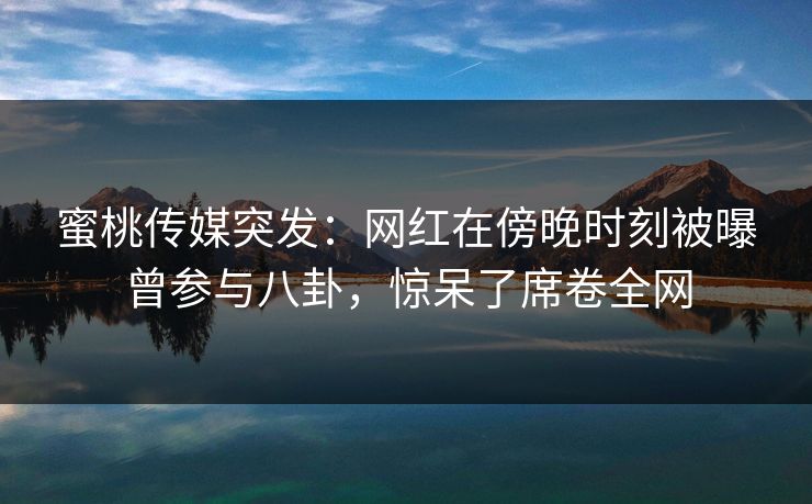 蜜桃传媒突发：网红在傍晚时刻被曝曾参与八卦，惊呆了席卷全网