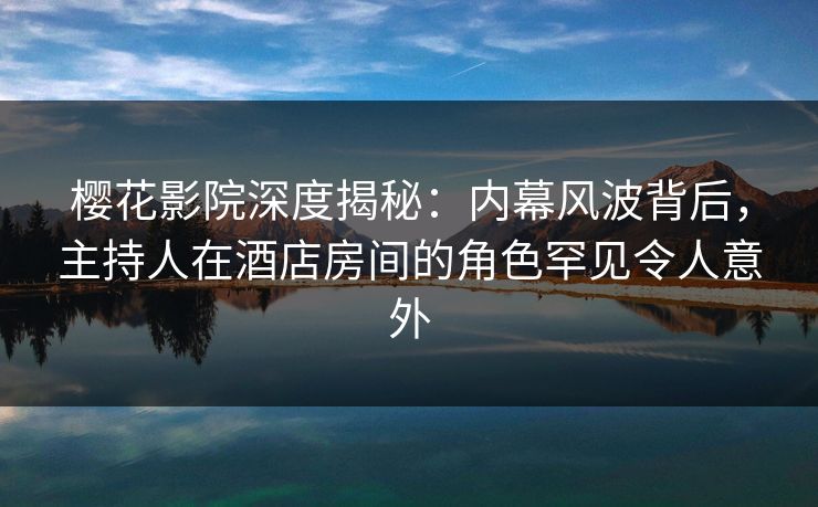 樱花影院深度揭秘：内幕风波背后，主持人在酒店房间的角色罕见令人意外