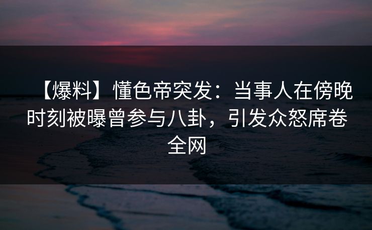 【爆料】懂色帝突发:当事人在傍晚时刻被曝曾参与八卦,引发众怒席卷全网 【爆料】懂色帝突发:当事人在傍晚时刻被曝曾参与八卦,引发众怒席卷全网
