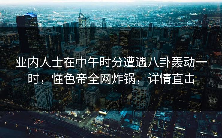 业内人士在中午时分遭遇八卦轰动一时，懂色帝全网炸锅，详情直击