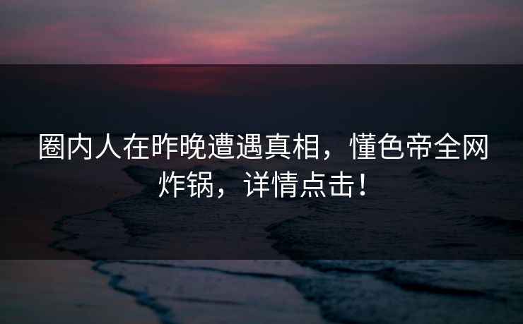 圈内人在昨晚遭遇真相，懂色帝全网炸锅，详情点击！
