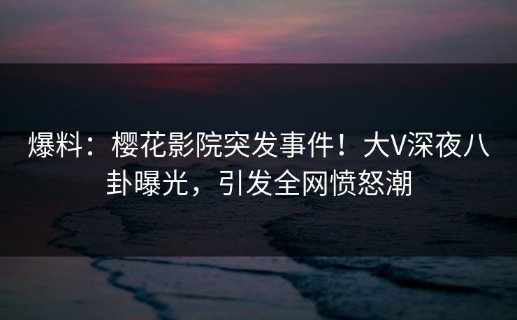 爆料：樱花影院突发事件！大V深夜八卦曝光，引发全网愤怒潮