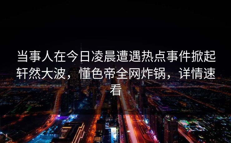 当事人在今日凌晨遭遇热点事件掀起轩然大波，懂色帝全网炸锅，详情速看