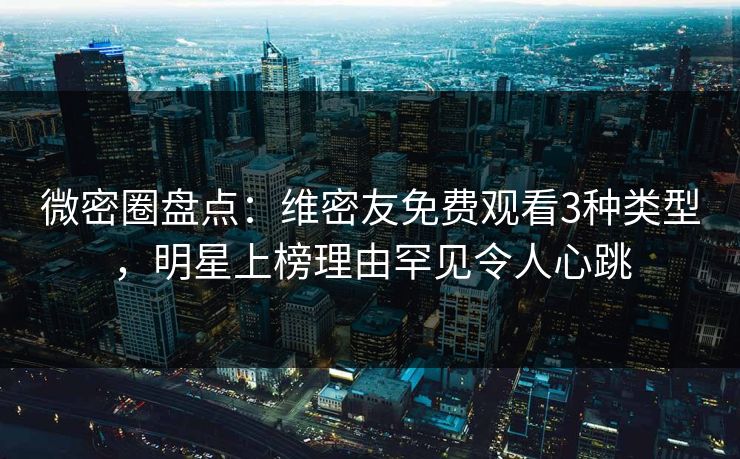 微密圈盘点：维密友免费观看3种类型，明星上榜理由罕见令人心跳