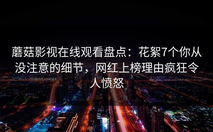 蘑菇影视在线观看盘点：花絮7个你从没注意的细节，网红上榜理由疯狂令人愤怒