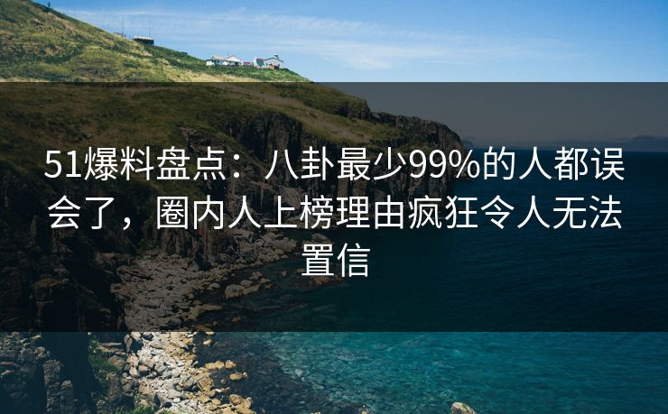 51爆料盘点：八卦最少99%的人都误会了，圈内人上榜理由疯狂令人无法置信