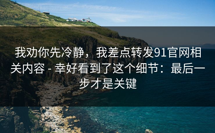 我劝你先冷静，我差点转发91官网相关内容 - 幸好看到了这个细节：最后一步才是关键