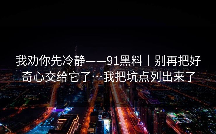 我劝你先冷静——91黑料｜别再把好奇心交给它了…我把坑点列出来了