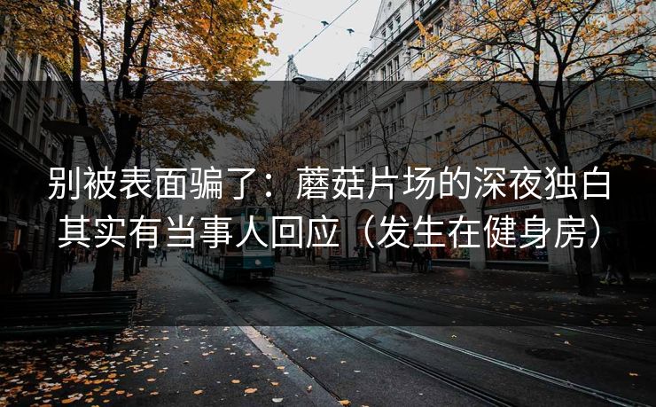 别被表面骗了：蘑菇片场的深夜独白其实有当事人回应（发生在健身房）