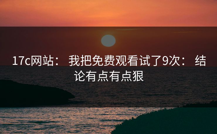 17c网站： 我把免费观看试了9次： 结论有点有点狠
