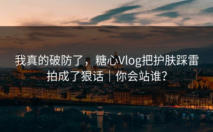我真的破防了，糖心Vlog把护肤踩雷拍成了狠话｜你会站谁？