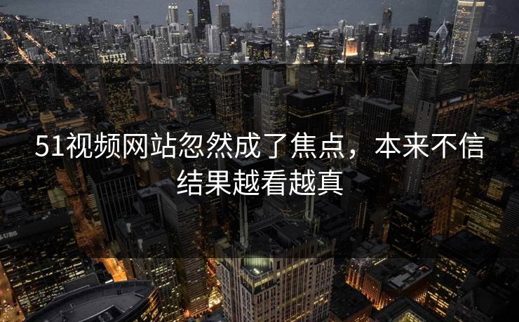 51视频网站忽然成了焦点，本来不信结果越看越真