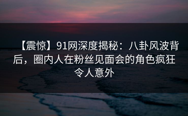【震惊】91网深度揭秘：八卦风波背后，圈内人在粉丝见面会的角色疯狂令人意外