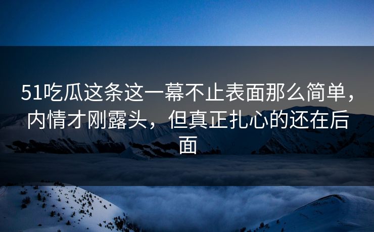 51吃瓜这条这一幕不止表面那么简单，内情才刚露头，但真正扎心的还在后面