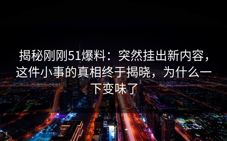 揭秘刚刚51爆料：突然挂出新内容，这件小事的真相终于揭晓，为什么一下变味了