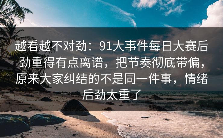 越看越不对劲：91大事件每日大赛后劲重得有点离谱，把节奏彻底带偏，原来大家纠结的不是同一件事，情绪后劲太重了