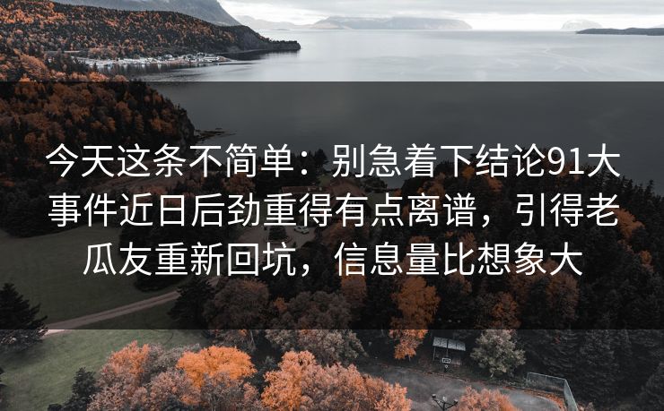 今天这条不简单：别急着下结论91大事件近日后劲重得有点离谱，引得老瓜友重新回坑，信息量比想象大